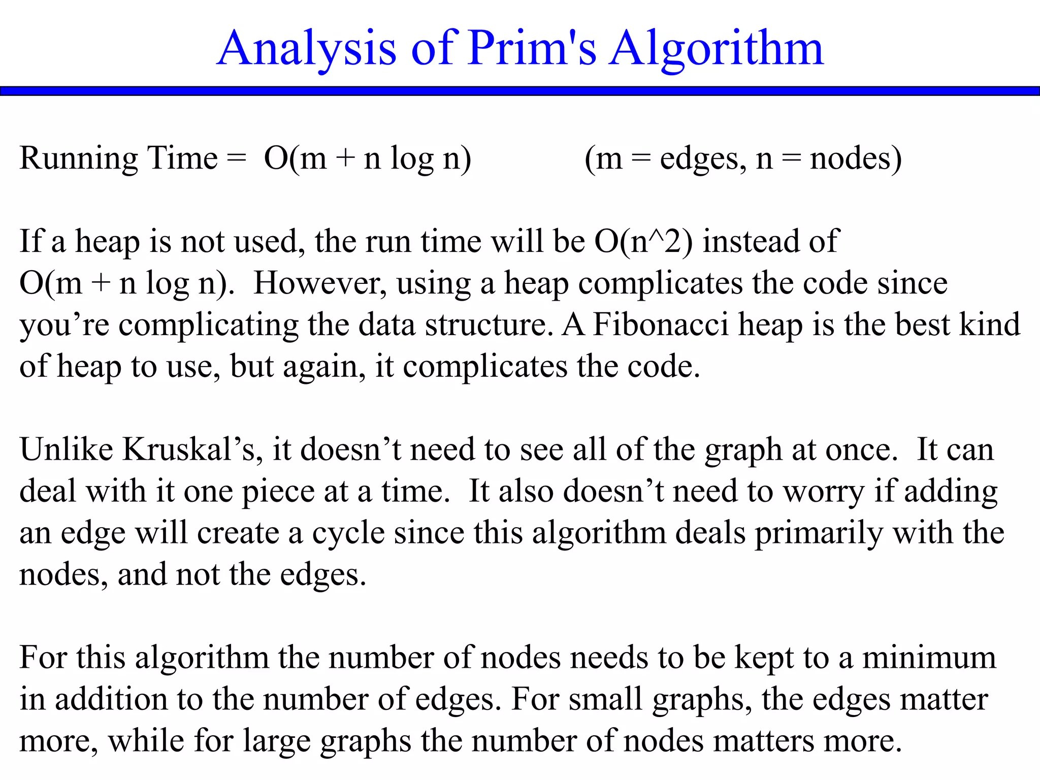 Analysis of Prim's Algorithm
Running Time = O(m + n log n) (m = edges, n = nodes)
If a heap is not used, the run time will be O(n^2) instead of
O(m + n log n). However, using a heap complicates the code since
you’re complicating the data structure. A Fibonacci heap is the best kind
of heap to use, but again, it complicates the code.
Unlike Kruskal’s, it doesn’t need to see all of the graph at once. It can
deal with it one piece at a time. It also doesn’t need to worry if adding
an edge will create a cycle since this algorithm deals primarily with the
nodes, and not the edges.
For this algorithm the number of nodes needs to be kept to a minimum
in addition to the number of edges. For small graphs, the edges matter
more, while for large graphs the number of nodes matters more.
 