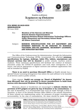 Republika ng Pilipinas
Kagawaran ng Edukasyon
Tanggapan ng Pangalawang Kalihim
Office of the Undersecretary for Administration (OUA)
[Administrative Service (AS), Information and Communications Technology Service (ICTS),
Disaster Risk Reduction and Management Service (DRMMS), Bureau of Learner Support
Services (BLSS), Baguio Teachers Camp (BTC), Central Security & Safety Office (CSSO)]
Department of Education, Central Office, Meralco Avenue, Pasig City
Rm 519, Mabini Bldg; Mobile: +639260320762; Tel: (+632) 86337203, (+632) 86376207
Email: usec.admin@deped.gov.ph; Facebook/Twitter @depedtayo
OUA MEMO 00-0620-0030
MEMORANDUM
08 June 2020
For: Members of the Execom and Mancom
Schools Division Superintendents
Regional/Division/School Information Technology Officers
Public Elementary and Secondary School Heads
All Others Concerned
Subject: MINIMUM SPECIFICATIONS FOR ICT EQUIPMENT AND
INTERNET SERVICES TO BE DONATED TO SCHOOLS,
TEACHERS AND/OR LEARNERS, MICROSOFT LICENSING,
AND DONATION MATTERS
The Office of the Undersecretary for Administration, through the Information
and Communications Technology (ICTS), recommends the attached minimum
specifications for laptops, desktops, tablet PCs, tablets, smartphones and
internet services that will be donated to public schools, teachers and/or
students. These minimum specifications will facilitate the conduct of distance
education under the COVID-19 pandemic and such other emergencies in the
future, and will be appropriate to digital contents and software applications that
will be installed by DepEd.
There is no need to purchase Microsoft Office as DepEd already has a
special Volume Licensing Arrangement that allows the said software to be installed
in all devices used in public schools.
Upon request, DepEd can arrange an “Email of Eligibility” for donors
from Microsoft that can be provided to device manufacturers to build fresh
devices with discounted Windows 10 Operating System.
Moreover, donors or benefactors are encouraged to indicate whether the
provision of ICT gadgets are given by way of donation or by commodatum. In
the case of donations, it is recommended that such be made through a Deed of
Donation, in favor of the Schools Division Office (SDO) or the schools themselves
(if these schools are implementing units), for purposes of proper recording and
accountability. In the case of commodatum, the same should be made, through
 