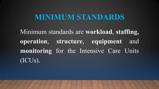 MINIMUM STANDARDS
Minimum standards are workload, staffing,
operation, structure, equipment and
monitoring for the Intensive Care Units
(ICUs).
 