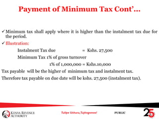 PUBLIC
Payment of Minimum Tax Cont’...
Minimum tax shall apply where it is higher than the instalment tax due for
the period.
Illustration:
Instalment Tax due = Kshs. 27,500
Minimum Tax 1% of gross turnover
1% of 1,000,000 = Kshs.10,000
Tax payable will be the higher of minimum tax and instalment tax.
Therefore tax payable on due date will be kshs. 27,500 (instalment tax).
 