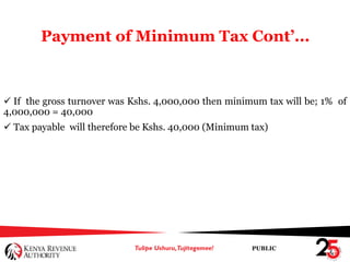 PUBLIC
Payment of Minimum Tax Cont’...
 If the gross turnover was Kshs. 4,000,000 then minimum tax will be; 1% of
4,000,000 = 40,000
 Tax payable will therefore be Kshs. 40,000 (Minimum tax)
 