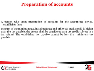 PUBLIC
Preparation of accounts
A person who upon preparation of accounts for the accounting period,
establishes that:
the sum of the minimum tax, instalment tax and other tax credits paid is higher
than the tax payable, the excess shall be considered as a tax credit subject to a
tax refund. The established tax payable cannot be less than minimum tax
payable.
 