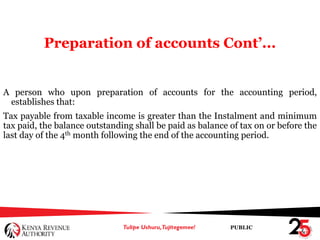 PUBLIC
Preparation of accounts Cont’...
A person who upon preparation of accounts for the accounting period,
establishes that:
Tax payable from taxable income is greater than the Instalment and minimum
tax paid, the balance outstanding shall be paid as balance of tax on or before the
last day of the 4th month following the end of the accounting period.
 
