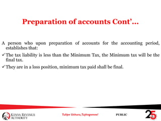 PUBLIC
Preparation of accounts Cont’...
A person who upon preparation of accounts for the accounting period,
establishes that:
The tax liability is less than the Minimum Tax, the Minimum tax will be the
final tax.
They are in a loss position, minimum tax paid shall be final.
 