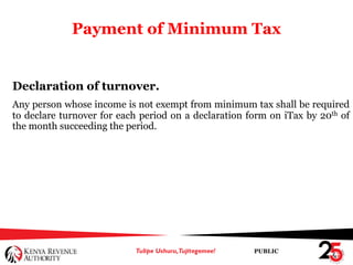 PUBLIC
Payment of Minimum Tax
Declaration of turnover.
Any person whose income is not exempt from minimum tax shall be required
to declare turnover for each period on a declaration form on iTax by 20th of
the month succeeding the period.
 