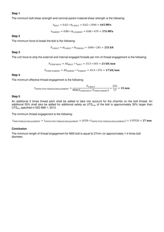 Step 1
The minimum bolt shear strength and nominal parent material shear strength is the following:
τ = 0.62 ∗ σ". = 0.62 ∗ 1040 = %&'	()*
τ+,-./ = 0.80 ∗ σ".+,-./ = 0.80 ∗ 470 = 12%	()*
Step 2
The minimum force to break the bolt is the following:
F". = σ". ∗ A 4-.,5 = 1040 ∗ 245 = 6''	78
Step 3
The unit force to strip the external and internal engaged threads per mm of thread engagement is the following:
F9 -:+. = AS ∗ τ = 33.3 ∗ 645 = 6;	78/==
F9 -:+.+,-./ = AS+,-./ ∗ τ+,-./ = 45.4 ∗ 376 = ;2	78/==
Step 4
The minimum effective thread engagement is the following:
L.??.@ :A.. 4-.,5../B,B.C./ =
F".
MIN F9 -:+. , F9 -:+.+,-./
=
255
17
= ;'	==
Step 5
An additional 2 times thread pitch shall be added to take into account for the chamfer on the bolt thread. An
additional 50% shall also be added for additional safety as UTSmax of the bolt is approximately 30% larger than
UTSmin specified in ISO 898-1: 2013.
The minimum thread engagement is the following:
LC:/. 4-.,5../B,B.C./ = L.??.@ :A.. 4-.,5../B,B.C./ + 0.50 ∗ L.??.@ :A.. 4-.,5../B,B.C./ + 2	PITCH = 62	==
Conclusion
The minimum length of thread engagement for M20 bolt is equal to 27mm (or approximately 1.4 times bolt
diameter.
 