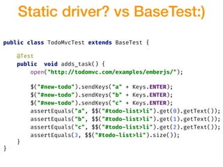 public class TodoMvcTest extends BaseTest {
@Test
public void adds_task() {
open("http:!//todomvc.com/examples/emberjs/");
$("#new-todo").sendKeys("a" + Keys.ENTER);
$("#new-todo").sendKeys("b" + Keys.ENTER);
$("#new-todo").sendKeys("c" + Keys.ENTER);
assertEquals("a", $$("#todo-list>li").get(0).getText());
assertEquals("b", $$("#todo-list>li").get(1).getText());
assertEquals("c", $$("#todo-list>li").get(2).getText());
assertEquals(3, $$("#todo-list>li").size());
}
}
Static driver? vs BaseTest:)
 