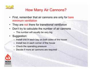 How Many Air Cannons?
• First, remember that air cannons are only for bare
minimum ventilation
• They are not there for transitional ventilation
• Don’t try to calculate the number of air cannons
– The number will usually be very big
• Suggestion:• Suggestion:
– Install one in each bay on both sides of the house
– Install two in each corner of the house
– Check the operating pressure
– Decide if more air cannons are required
 