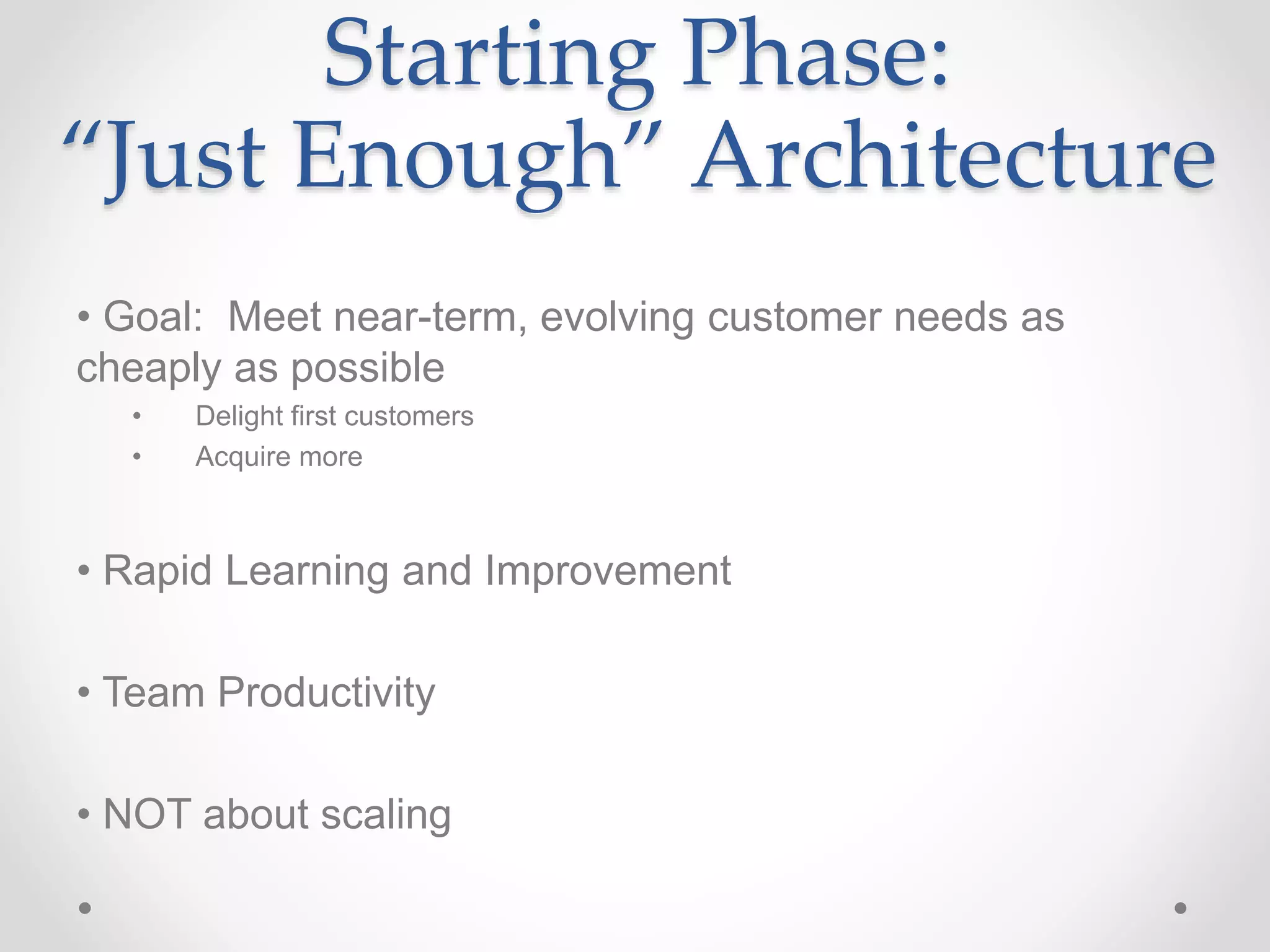 Starting Phase:
“Just Enough” Architecture
• Goal: Meet near-term, evolving customer needs as
cheaply as possible
• Delight first customers
• Acquire more
• Rapid Learning and Improvement
• Team Productivity
• NOT about scaling
 