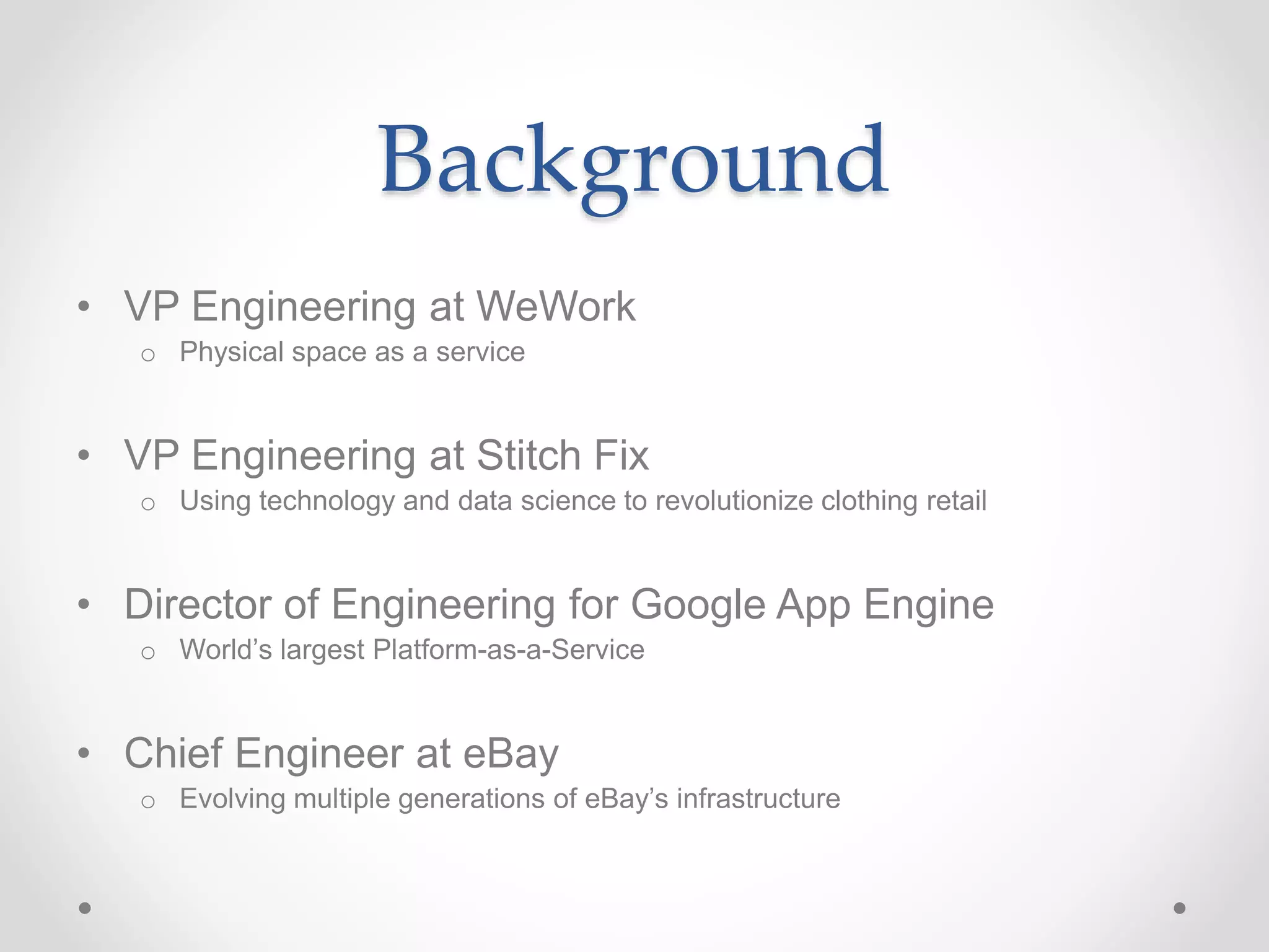 Background
• VP Engineering at WeWork
o Physical space as a service
• VP Engineering at Stitch Fix
o Using technology and data science to revolutionize clothing retail
• Director of Engineering for Google App Engine
o World’s largest Platform-as-a-Service
• Chief Engineer at eBay
o Evolving multiple generations of eBay’s infrastructure
 