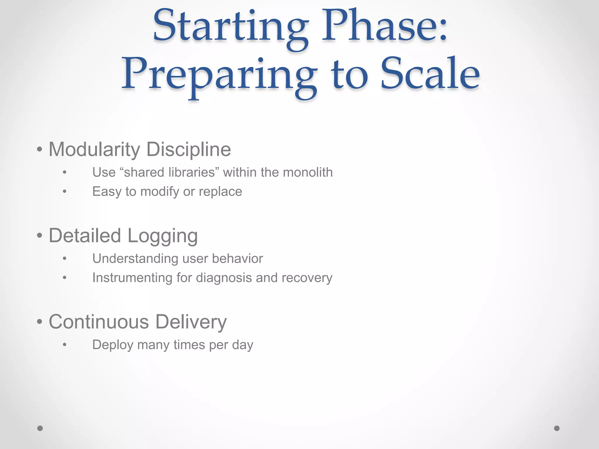 Starting Phase:
Preparing to Scale
• Modularity Discipline
• Use “shared libraries” within the monolith
• Easy to modify or replace
• Detailed Logging
• Understanding user behavior
• Instrumenting for diagnosis and recovery
• Continuous Delivery
• Deploy many times per day
 