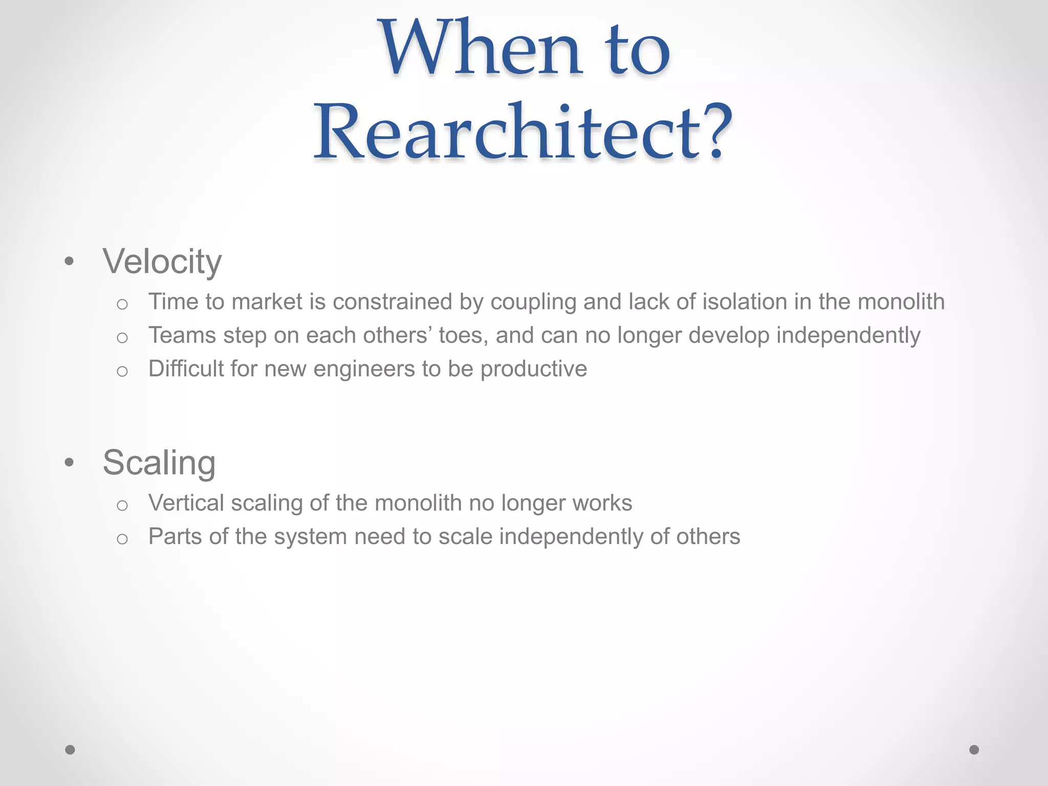 When to
Rearchitect?
• Velocity
o Time to market is constrained by coupling and lack of isolation in the monolith
o Teams step on each others’ toes, and can no longer develop independently
o Difficult for new engineers to be productive
• Scaling
o Vertical scaling of the monolith no longer works
o Parts of the system need to scale independently of others
 