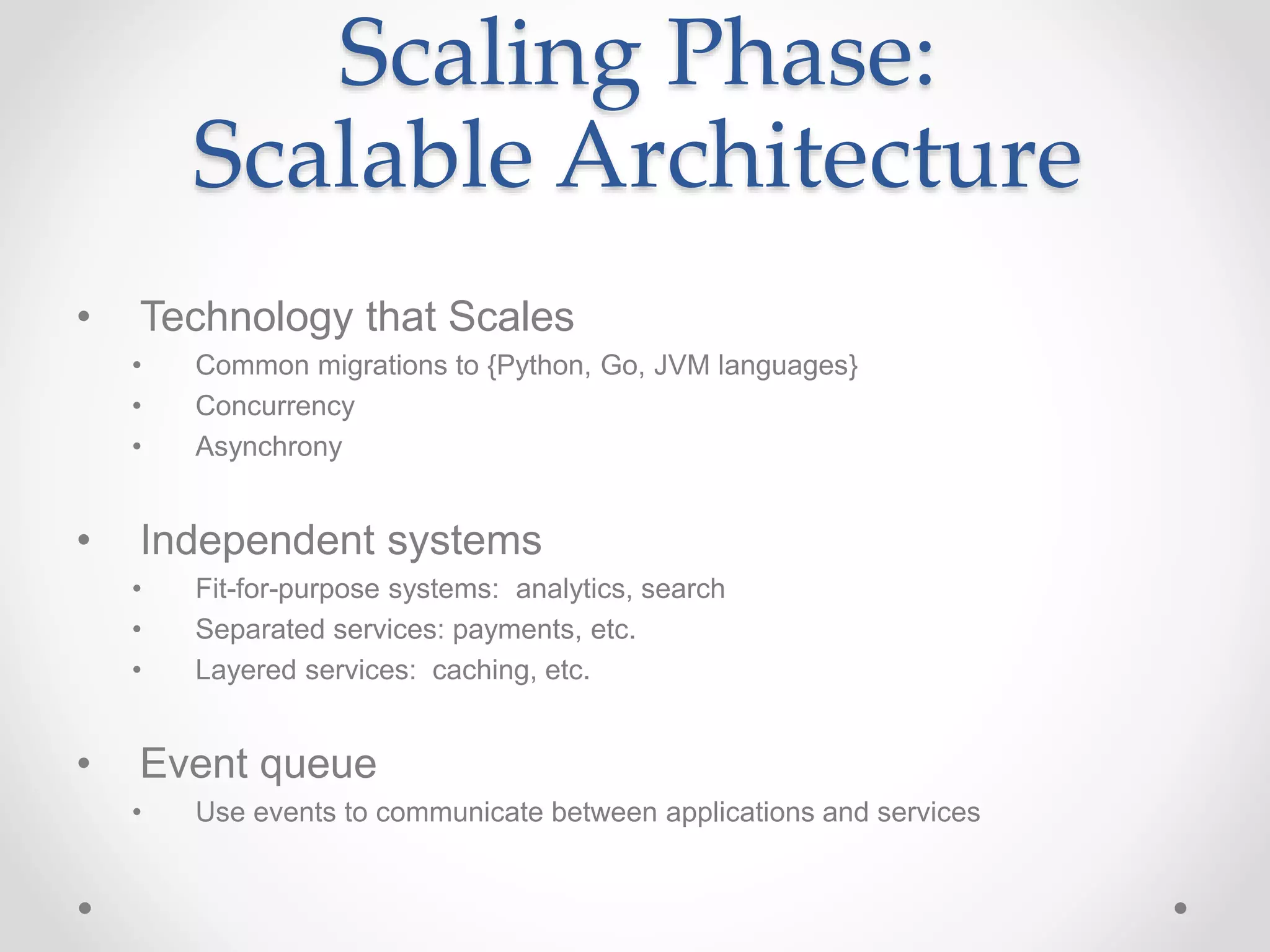 Scaling Phase:
Scalable Architecture
• Technology that Scales
• Common migrations to {Python, Go, JVM languages}
• Concurrency
• Asynchrony
• Independent systems
• Fit-for-purpose systems: analytics, search
• Separated services: payments, etc.
• Layered services: caching, etc.
• Event queue
• Use events to communicate between applications and services
 