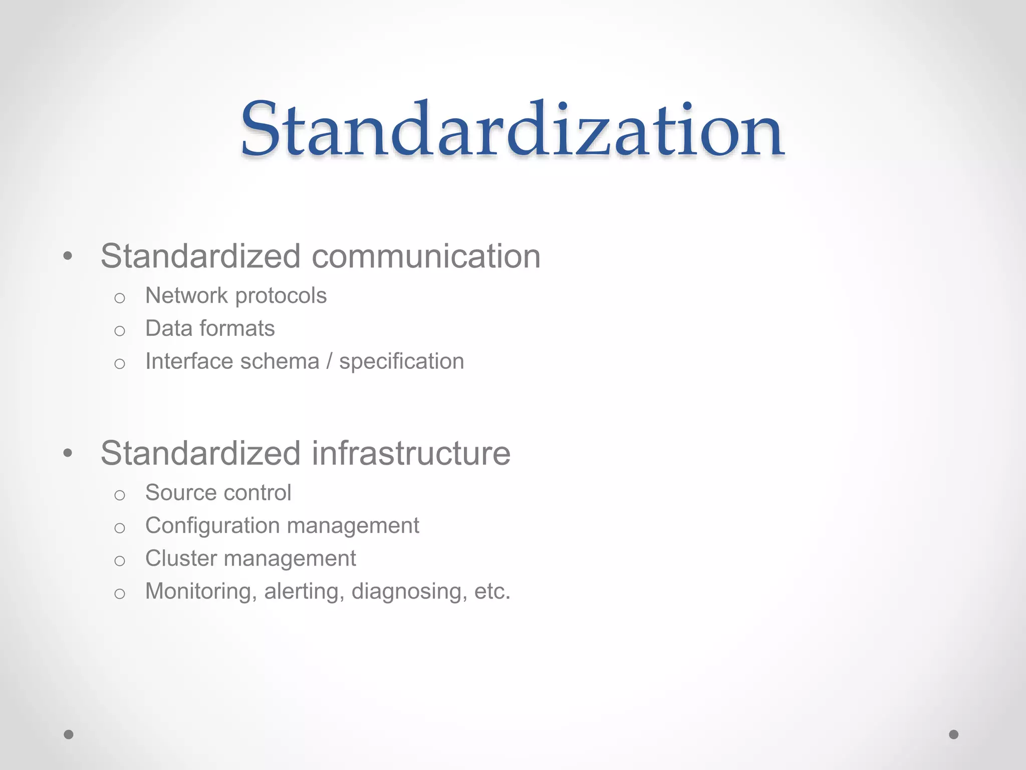 Standardization
• Standardized communication
o Network protocols
o Data formats
o Interface schema / specification
• Standardized infrastructure
o Source control
o Configuration management
o Cluster management
o Monitoring, alerting, diagnosing, etc.
 