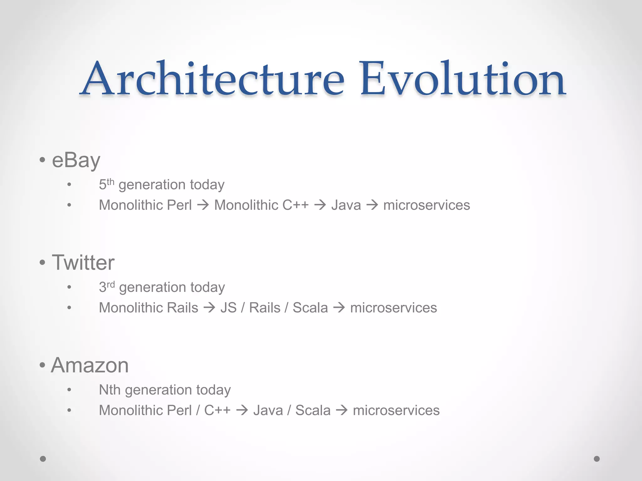 Architecture Evolution
• eBay
• 5th generation today
• Monolithic Perl  Monolithic C++  Java  microservices
• Twitter
• 3rd generation today
• Monolithic Rails  JS / Rails / Scala  microservices
• Amazon
• Nth generation today
• Monolithic Perl / C++  Java / Scala  microservices
 