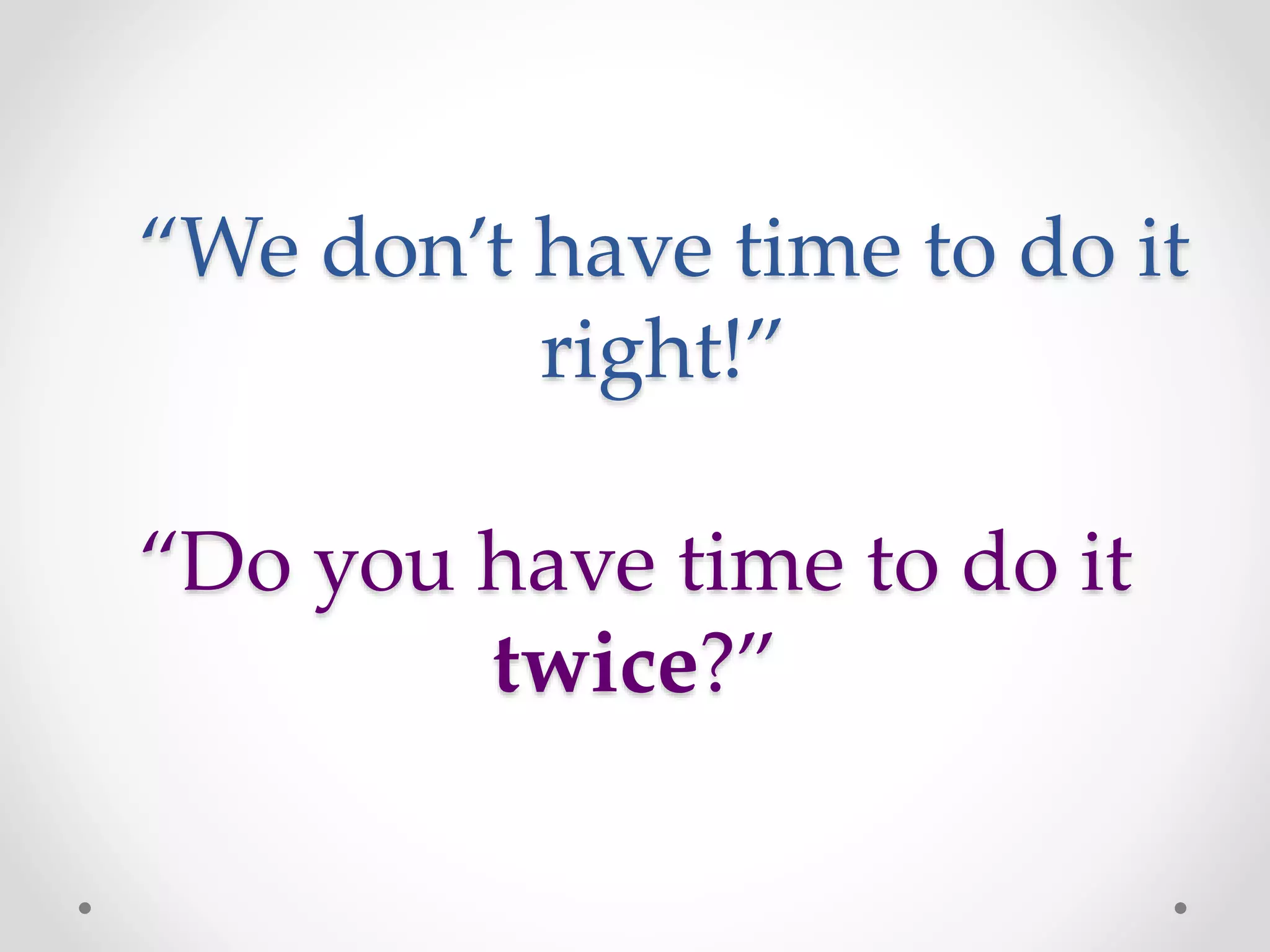 “Do you have time to do it
twice?”
“We don’t have time to do it
right!”
 