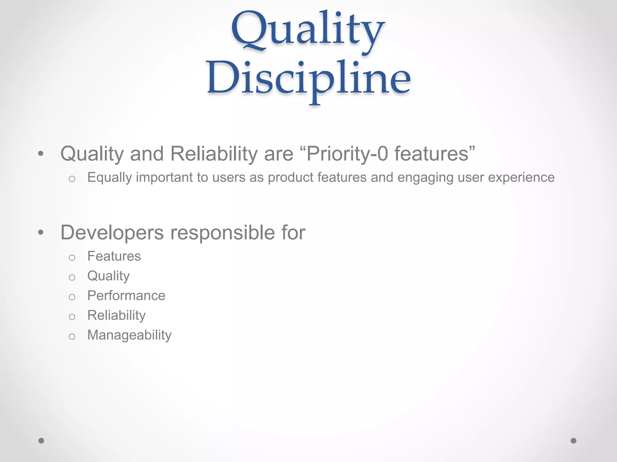 Quality
Discipline
• Quality and Reliability are “Priority-0 features”
o Equally important to users as product features and engaging user experience
• Developers responsible for
o Features
o Quality
o Performance
o Reliability
o Manageability
 