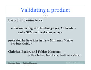 Validating a product
                                       1

Using the following tools:

   « Smoke testing with landing pages, AdWords »
       and « SEM on five dollars a day»

presented by Eric Ries in his « Minimum Viable
  Product Guide »

Christian Baudry and Fabien Mansoubi
                       for the « Berkeley Lean Startup Practicum » Meetup


Christian Baudry - Fabien Mansoubi                         ChrBaudry@Gmail.com
 