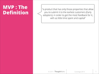 MVP : The
Deﬁnition

“a product that has only those properties that allow
you to submit it to the earliest customers (Early
adopters), in order to get the most feedback for it,
with as little time spent and capital”

ct that allows the team to
ck from customers for your
the least eﬀort”

or a risk reduction tool”

© 2014

Converge 2014

!7

 