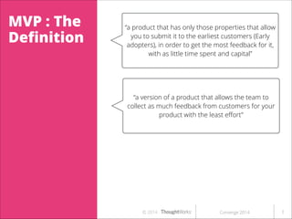 MVP : The
Deﬁnition

“a product that has only those properties that allow
you to submit it to the earliest customers (Early
adopters), in order to get the most feedback for it,
with as little time spent and capital”

“a version of a product that allows the team to
collect as much feedback from customers for your
product with the least eﬀort”

or a risk reduction tool”

© 2014

Converge 2014

!7

 