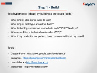 Step 1 - Build
Test hypotheses (ideas) by building a prototype (code)
• What kind of idea do we want to test?
• What king of prototype should we build?
• What technology should we use to build code? PHP? Node.js?
• Where can I find a technical co-founder (CTO)?
• What if my product is not perfect, does customer will trust my brand?
• Google Form - http://www.google.com/forms/about/
• Balsamic - https://balsamiq.com/products/mockups/
• LaunchRock - http://launchrock.co/
• Wordpress - http://wordpress.com/
Tools :
 