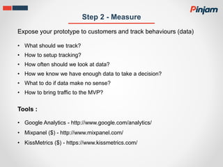 Step 2 - Measure
Expose your prototype to customers and track behaviours (data)
• What should we track?
• How to setup tracking?
• How often should we look at data?
• How we know we have enough data to take a decision?
• What to do if data make no sense?
• How to bring traffic to the MVP?
• Google Analytics - http://www.google.com/analytics/
• Mixpanel ($) - http://www.mixpanel.com/
• KissMetrics ($) - https://www.kissmetrics.com/
Tools :
 