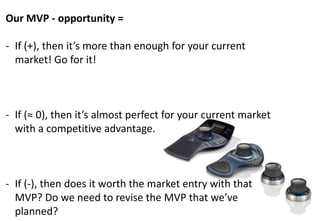 Our MVP - opportunity =

- If (+), then it’s more than enough for your current
  market! Go for it!



- If (≈ 0), then it’s almost perfect for your current market
  with a competitive advantage.



- If (-), then does it worth the market entry with that
  MVP? Do we need to revise the MVP that we’ve
  planned?
 