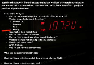 Based on the answers from the questions below, we’ll get a comprehensive idea of
our market and our competitors, which we can use to fine tune (reflect upon) our
previous organization-customer aligned results:

- Competitive Analysis:
   - Who are our current competitors with similar offers to our MVP?
   - What do they offer (product & services)?
       - Description.
       - Features
       - USP.
       - Pricing.
   - How much is their market share?
   - Who are their current customers?
   - Who are their key partners, alliances and distributors?
   - What are their promotion and positioning strategies?
   - What is their recent news?
   - SWOT Analysis.
   - Who are our potential competitors?

- What are the current market trends?

- How much is our potential market share with our planned MVP?

- How much is our potential growth rate?
 