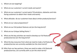 1. Whom are we targeting?

2. What are our customers’ current needs and wants?

3. What are our customers’ current pains? (frustrations, obstacles and risks
   facing customers to obtain their needs and wants)

4. What attitudes do our customers have about similar products/services?

5. What are our value propositions?

6. What are our full product features set (on the long-term)?

7. What are our Unique Selling Points ?

8. What are the key activities we need to develop our full-featured
   product/service (on the long-term)?

9. What the key resources from what we need to make a full-featured
   product/service are currently available (on the short-term)?

10. Who from our key partners, those we need to make a full-featured
    product/service, are currently with us (on the short-term)?
 
