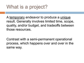 What is a project?
A temporary endeavor to produce a unique
result. Generally involves limited time, scope,
quality, and/o...