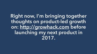 Right now, I’m bringing together
thoughts on product-led growth
on: http://growhack.com before
launching my next product in
2017.
 