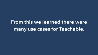 From this we learned there were
many use cases for Teachable.
 