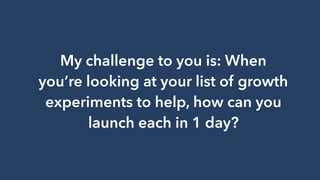 My challenge to you is: When
you’re looking at your list of growth
experiments to help, how can you
launch each in 1 day?
 