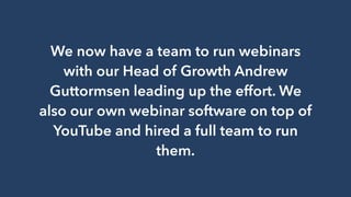 We now have a team to run webinars
with our Head of Growth Andrew
Guttormsen leading up the effort. We
also our own webinar software on top of
YouTube and hired a full team to run
them.
 