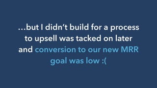 …but I didn’t build for a process
to upsell was tacked on later
and conversion to our new MRR
goal was low :(
 