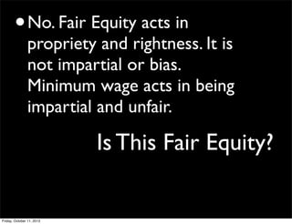 Is This Fair Equity?
•No. Fair Equity acts in
propriety and rightness. It is
not impartial or bias.
Minimum wage acts in being
impartial and unfair.
Friday, October 11, 2013
 