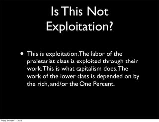 Is This Not
Exploitation?
• This is exploitation.The labor of the
proletariat class is exploited through their
work.This is what capitalism does.The
work of the lower class is depended on by
the rich, and/or the One Percent.
Friday, October 11, 2013
 