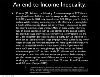 An end to Income Inequality.
• Cooper (2013) found the following: A minimum wage of $7.25 is not
enough to live on. Full-time minimum-wage workers today earn about
$15,000 a year. In 1968, they earned about $20,000 per year in today's
dollars.While certainly not enough for a life of luxury, it is enough for
a family of three to stay above the poverty line – which can't be said
for today's minimum-wage workers.Many of these workers have to
rely on public assistance such as food stamps or the earned income
tax credit, because their wages are simply too low. Programs like the
EITC are important protections against poverty, but we shouldn't let
them act as subsidies to low-wage employers, who currently pay lower
wages because the American taxpayer will make up the difference.We
need to re-establish the basic labor standard that if you work full
time, you'll earn at least enough to get by. If we raised the federal
minimum wage to $10 per hour, nearly 30 million American workers
would get a raise, nine million of whom are parents.And contrary to
popular misconception, most of these workers are not teenagers
working part time: 88 percent are at least 20 years old, and 55 percent
work full time. (Cooper, 2013).
• Cooper, David. "Raising the Minimum Wage Will Reduce Income Inequality - US News and World
Report." US News & World Report | News & Rankings | Best Colleges, Best Hospitals, and more. N.p., 10
May 2013. Web. 4 Oct. 2013. <http://www.usnews.com/opinion/articles/2013/05/10/raising-the-minimum-
wage-will-reduce-income-inequality>.
•Friday, October 11, 2013
 