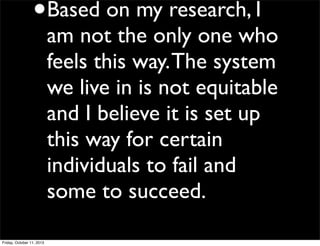 •Based on my research, I
am not the only one who
feels this way.The system
we live in is not equitable
and I believe it is set up
this way for certain
individuals to fail and
some to succeed.
Friday, October 11, 2013
 