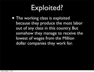 Exploited?
• The working class is exploited
because they produce the most labor
out of any class in this country. But
somehow they manage to receive the
lowest of wages from the Million
dollar companies they work for.
Friday, October 11, 2013
 