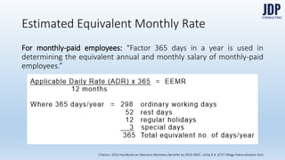 For monthly-paid employees: “Factor 365 days in a year is used in determin-
ing the equivalent annual and monthly salary of monthly-paid employees.”
Estimated Equivalent Monthly Rate
Citation: 2016 Handbook on Statutory Monetary Benefits by DOLE-BWC, citing R.A. 6727 (Wage Rationalization Act)
 