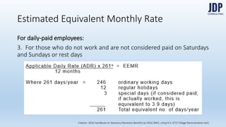 For daily-paid employees:
3. For those who do not work and are not considered paid on Saturdays
and Sundays or rest days
Estimated Equivalent Monthly Rate
Citation: 2016 Handbook on Statutory Monetary Benefits by DOLE-BWC, citing R.A. 6727 (Wage Rationalization Act)
 