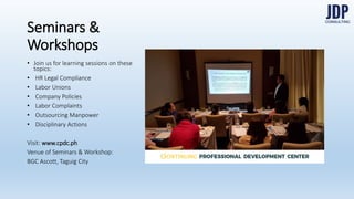 In-House Training
Join us for learning sessions on
these Human Resource topics:
HR Legal Compliance
Labor Unions
Company Policies
Labor Complaints
Outsourcing Manpower
Disciplinary Actions
We also oﬀer coaching & mentoring.
Visit www.cpdc.ph for more details.PROFESSIONAL
DEVELOPMENT
CENTER
ONTINUING
 