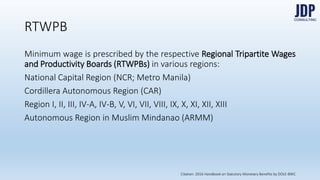 RTWPB
Minimum wage is prescribed by the respective Regional Tripartite Wages
and Productivity Boards (RTWPBs) in various regions:
National Capital Region (NCR; Metro Manila)
Cordillera Autonomous Region (CAR)
Region I, II, III, IV-A, IV-B, V, VI, VII, VIII, IX, X, XI, XII, XIII
Autonomous Region in Muslim Mindanao (ARMM)
Citation: 2016 Handbook on Statutory Monetary Benefits by DOLE-BWC
 