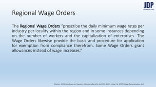 Regional Wage Orders
The Regional Wage Orders “prescribe the daily minimum wage rates per in-
dustry per locality within the region and in some instances depending on the
number of workers and the capitalization of enterprises. The Wage Orders
likewise provide the basis and procedure for application for exemption from
compliance therefrom. Some Wage Orders grant allowances instead of wage
increases.”
Citation: 2016 Handbook on Statutory Monetary Benefits by DOLE-BWC, citing R.A. 6727 (Wage Rationalization Act)
 