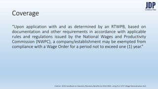 “Upon application with and as determined by an RTWPB, based on docu-
mentation and other requirements in accordance with applicable rules and
regulations issued by the National Wages and Productivity Commission
(NWPC), a company/establishment may be exempted from compliance
with a Wage Order for a period not to exceed one (1) year.”
Coverage
Citation: 2016 Handbook on Statutory Monetary Benefits by DOLE-BWC, citing R.A. 6727 (Wage Rationalization Act)
 