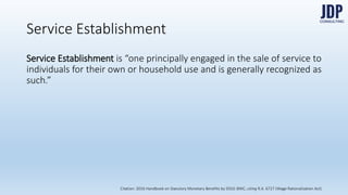 Service Establishment is “one principally engaged in the sale of service to in-
dividuals for their own or household use and is generally recognized as
such.”
Service Establishments
Citation: 2016 Handbook on Statutory Monetary Benefits by DOLE-BWC, citing R.A. 6727 (Wage Rationalization Act)
 