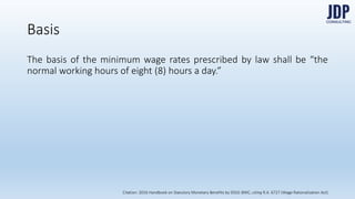 The basis of the minimum wage rates prescribed by law shall be “the normal
working hours of eight (8) hours a day.”
Basis
Citation: 2016 Handbook on Statutory Monetary Benefits by DOLE-BWC, citing R.A. 6727 (Wage Rationalization Act)
 