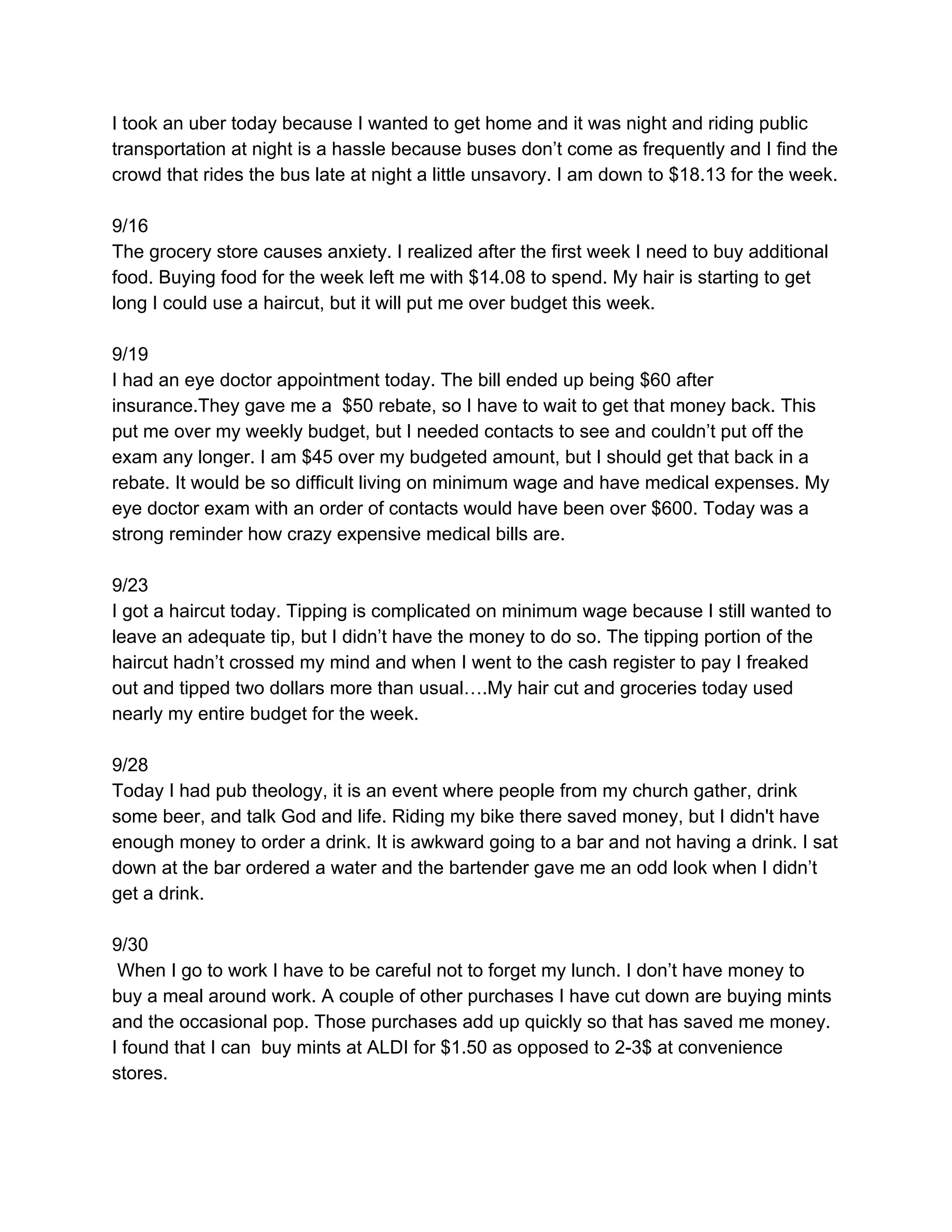 I took an uber today because I wanted to get home and it was night and riding public
transportation at night is a hassle because buses don’t come as frequently and I find the
crowd that rides the bus late at night a little unsavory. I am down to $18.13 for the week.
9/16
The grocery store causes anxiety. I realized after the first week I need to buy additional
food. Buying food for the week left me with $14.08 to spend. My hair is starting to get
long I could use a haircut, but it will put me over budget this week.
9/19
I had an eye doctor appointment today. The bill ended up being $60 after
insurance.They gave me a $50 rebate, so I have to wait to get that money back. This
put me over my weekly budget, but I needed contacts to see and couldn’t put off the
exam any longer. I am $45 over my budgeted amount, but I should get that back in a
rebate. It would be so difficult living on minimum wage and have medical expenses. My
eye doctor exam with an order of contacts would have been over $600. Today was a
strong reminder how crazy expensive medical bills are.
9/23
I got a haircut today. Tipping is complicated on minimum wage because I still wanted to
leave an adequate tip, but I didn’t have the money to do so. The tipping portion of the
haircut hadn’t crossed my mind and when I went to the cash register to pay I freaked
out and tipped two dollars more than usual….My hair cut and groceries today used
nearly my entire budget for the week.
9/28
Today I had pub theology, it is an event where people from my church gather, drink
some beer, and talk God and life. Riding my bike there saved money, but I didn't have
enough money to order a drink. It is awkward going to a bar and not having a drink. I sat
down at the bar ordered a water and the bartender gave me an odd look when I didn’t
get a drink.
9/30
When I go to work I have to be careful not to forget my lunch. I don’t have money to
buy a meal around work. A couple of other purchases I have cut down are buying mints
and the occasional pop. Those purchases add up quickly so that has saved me money.
I found that I can buy mints at ALDI for $1.50 as opposed to 2-3$ at convenience
stores.
 