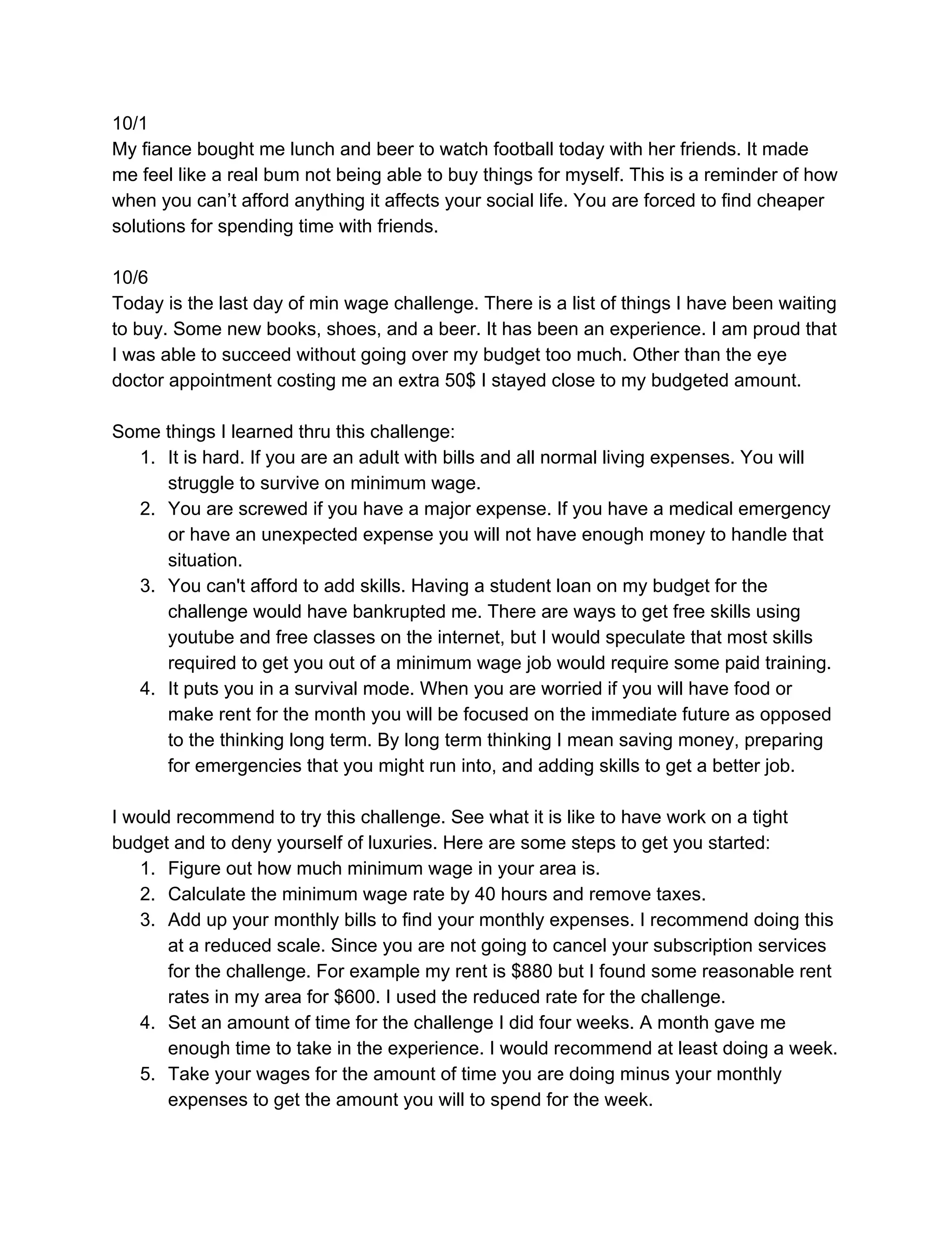 10/1
My fiance bought me lunch and beer to watch football today with her friends. It made
me feel like a real bum not being able to buy things for myself. This is a reminder of how
when you can’t afford anything it affects your social life. You are forced to find cheaper
solutions for spending time with friends.
10/6
Today is the last day of min wage challenge. There is a list of things I have been waiting
to buy. Some new books, shoes, and a beer. It has been an experience. I am proud that
I was able to succeed without going over my budget too much. Other than the eye
doctor appointment costing me an extra 50$ I stayed close to my budgeted amount.
Some things I learned thru this challenge:
1. It is hard. If you are an adult with bills and all normal living expenses. You will
struggle to survive on minimum wage.
2. You are screwed if you have a major expense. If you have a medical emergency
or have an unexpected expense you will not have enough money to handle that
situation.
3. You can't afford to add skills. Having a student loan on my budget for the
challenge would have bankrupted me. There are ways to get free skills using
youtube and free classes on the internet, but I would speculate that most skills
required to get you out of a minimum wage job would require some paid training.
4. It puts you in a survival mode. When you are worried if you will have food or
make rent for the month you will be focused on the immediate future as opposed
to the thinking long term. By long term thinking I mean saving money, preparing
for emergencies that you might run into, and adding skills to get a better job.
I would recommend to try this challenge. See what it is like to have work on a tight
budget and to deny yourself of luxuries. Here are some steps to get you started:
1. Figure out how much minimum wage in your area is.
2. Calculate the minimum wage rate by 40 hours and remove taxes.
3. Add up your monthly bills to find your monthly expenses. I recommend doing this
at a reduced scale. Since you are not going to cancel your subscription services
for the challenge. For example my rent is $880 but I found some reasonable rent
rates in my area for $600. I used the reduced rate for the challenge.
4. Set an amount of time for the challenge I did four weeks. A month gave me
enough time to take in the experience. I would recommend at least doing a week.
5. Take your wages for the amount of time you are doing minus your monthly
expenses to get the amount you will to spend for the week.
 